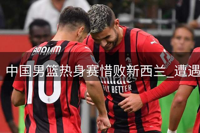 中国男篮热身赛惜败新西兰 遭遇两连败困境