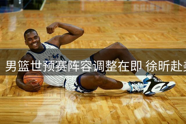 男篮世预赛阵容调整在即 徐昕赴美深造引关注
